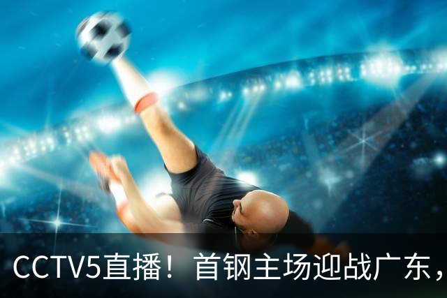 CCTV5直播！首钢主场迎战广东，周琦迎硬仗，赵睿直面老东家